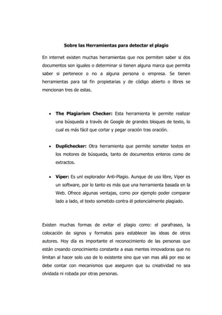 Sobre las Herramientas para detectar el plagio
En internet existen muchas herramientas que nos permiten saber si dos
documentos son iguales o determinar si tienen alguna marca que permita
saber si pertenece o no a alguna persona o empresa. Se tienen
herramientas para tal fin propietarias y de código abierto o libres se
mencionan tres de estas.
The Plagiarism Checker: Esta herramienta le permite realizar
una búsqueda a través de Google de grandes bloques de texto, lo
cual es más fácil que cortar y pegar oración tras oración.
Duplichecker: Otra herramienta que permite someter textos en
los motores de búsqueda, tanto de documentos enteros como de
extractos.
Víper: Es unl explorador Anti-Plagio. Aunque de uso libre, Viper es
un software, por lo tanto es más que una herramienta basada en la
Web. Ofrece algunas ventajas, como por ejemplo poder comparar
lado a lado, el texto sometido contra él potencialmente plagiado.
Existen muchas formas de evitar el plagio como: el parafraseo, la
colocación de signos y formatos para establecer las ideas de otros
autores. Hoy día es importante el reconocimiento de las personas que
están creando conocimiento constante a esas mentes innovadoras que no
limitan al hacer solo uso de lo existente sino que van mas allá por eso se
debe contar con mecanismos que aseguren que su creatividad no sea
olvidada ni robada por otras personas.
 