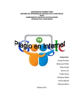 UNIVERSIDAD FERMÍN TORO
SISTEMA DE APRENDIZAJE INTERACTIVO A DISTANCIA
“SAIA”
COMPONENTE DOCENTE EN EDUCACIÓN
INTERACTIVA A DISTANCIA
Integrantes:
Acosta Amnalys
Betancourt Pedro
Pérez Karoly
Quiroz Luis
Trujillo Carlos
Rodríguez Marly
Vílchez Maribel
Villareyna María
Febrero 2015.
 