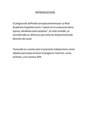 INTRODUCCION
El plagioestá definidoconceptualmentepor La Real
Academia Españolacomo "copiaren lo sustancial obras
ajenas, dándolascomo propias". En éste sentido, es
consideradoun delito ya que viola las disposicionesde
derecho de autor
Tomandoen cuenta esto el presente trabajo tiene como
objetivoprincipalanalizarel plagioen internet, como
evitarlo, y las normas APA
 