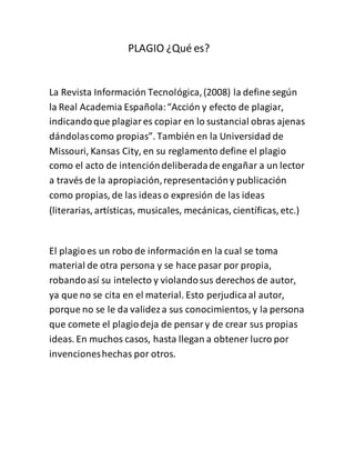 PLAGIO ¿Qué es?
La Revista Información Tecnológica,(2008) la define según
la Real Academia Española:“Acción y efecto de plagiar,
indicandoque plagiares copiar en lo sustancial obras ajenas
dándolascomo propias”. También en la Universidad de
Missouri, Kansas City, en su reglamento define el plagio
como el acto de intencióndeliberadade engañar a un lector
a través de la apropiación,representacióny publicación
como propias, de las ideaso expresión de las ideas
(literarias, artísticas, musicales, mecánicas, científicas, etc.)
El plagioes un robo de información en la cual se toma
material de otra persona y se hace pasar por propia,
robandoasí su intelecto y violandosus derechos de autor,
ya que no se cita en el material. Esto perjudicaal autor,
porque no se le da valideza sus conocimientos, y la persona
que comete el plagiodeja de pensary de crear sus propias
ideas. En muchos casos, hasta llegan a obtener lucro por
invencioneshechas por otros.
 