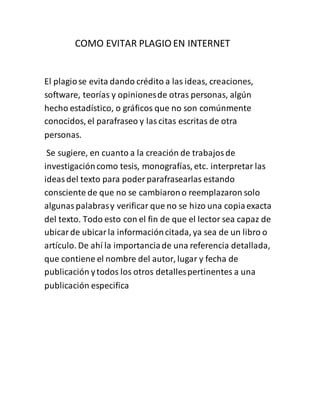 COMO EVITAR PLAGIO EN INTERNET
El plagiose evita dando crédito a las ideas, creaciones,
software, teorías y opinionesde otras personas, algún
hecho estadístico, o gráficos que no son comúnmente
conocidos, el parafraseo y lascitas escritas de otra
personas.
Se sugiere, en cuanto a la creación de trabajosde
investigacióncomo tesis, monografías, etc. interpretar las
ideasdel texto para poder parafrasearlas estando
consciente de que no se cambiarono reemplazaron solo
algunaspalabrasy verificar que no se hizo una copiaexacta
del texto. Todo esto con el fin de que el lector sea capaz de
ubicarde ubicarla informacióncitada, ya sea de un libro o
artículo. De ahí la importanciade una referencia detallada,
que contiene el nombre del autor, lugar y fecha de
publicación ytodos los otros detallespertinentes a una
publicación especifica
 