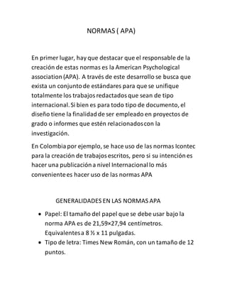 NORMAS ( APA)
En primer lugar, hay que destacar que el responsable de la
creación de estas normas es la American Psychological
association (APA). A través de este desarrollo se busca que
exista un conjuntode estándares para que se unifique
totalmente los trabajosredactadosque sean de tipo
internacional.Si bien es para todo tipo de documento, el
diseño tiene la finalidadde ser empleado en proyectos de
grado o informes que estén relacionadoscon la
investigación.
En Colombiapor ejemplo, se hace uso de las normas Icontec
para la creación de trabajosescritos, pero si su intenciónes
hacer una publicacióna nivel Internacionallo más
convenientees hacer uso de las normas APA
GENERALIDADES EN LAS NORMAS APA
 Papel: El tamaño del papel que se debe usar bajo la
norma APA es de 21,59×27,94 centímetros.
Equivalentesa 8 ½ x 11 pulgadas.
 Tipo de letra: Times New Román, con un tamaño de 12
puntos.
 