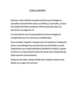CONCLUSIONES
Gracias a este trabajo se pudo analizarque el plagio se
considera actualmente como un delito y es penado, así que
los medios brindancompleta información para que las
personas no caigan en el
La única forma con la que podemos evitarel plagio es
cumpliendocon las normas ya establecidas.
Esto no debe impedira laspersonas el impedirel trabajo de
otras, sin embargo hay que hacerlo con seriedad y lo más
importante con responsabilidad,dándoleel crédito a quien
lo tiene y no copiandolas ideasde otros sino interpretando
todo nuestro conocimiento.
Después de haber comprendidoeste trabajo empecemos
desde ya a seguir las normas
 