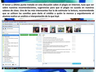 El tercer y último punto tratado en esta discusión sobre el plagio en Internet, tuvo que ver
sobre nuestras recomendaciones, sugerencias para que el plagio no suceda en nuestros
salones de clase. Una de las más interesantes fue la de estimular la lectura, recomendando
que se utilicen las comillas para darle el crédito a quién lo merece y seguidamente el
alumno realice un análisis e interpretación de lo que leyó
 