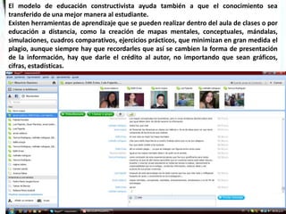 El modelo de educación constructivista ayuda también a que el conocimiento sea
transferido de una mejor manera al estudiante.
Existen herramientas de aprendizaje que se pueden realizar dentro del aula de clases o por
educación a distancia, como la creación de mapas mentales, conceptuales, mándalas,
simulaciones, cuadros comparativos, ejercicios prácticos, que minimizan en gran medida el
plagio, aunque siempre hay que recordarles que así se cambien la forma de presentación
de la información, hay que darle el crédito al autor, no importando que sean gráficos,
cifras, estadísticas.
 
