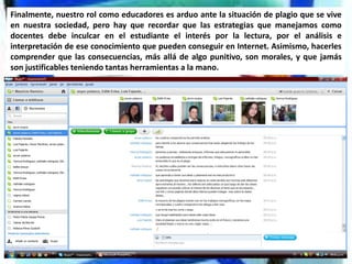 Finalmente, nuestro rol como educadores es arduo ante la situación de plagio que se vive
en nuestra sociedad, pero hay que recordar que las estrategias que manejamos como
docentes debe inculcar en el estudiante el interés por la lectura, por el análisis e
interpretación de ese conocimiento que pueden conseguir en Internet. Asimismo, hacerles
comprender que las consecuencias, más allá de algo punitivo, son morales, y que jamás
son justificables teniendo tantas herramientas a la mano.
 