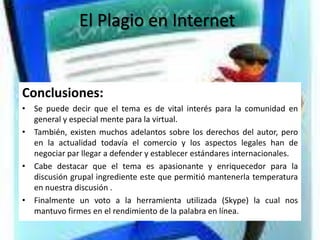El Plagio en Internet


Conclusiones:
• Se puede decir que el tema es de vital interés para la comunidad en
  general y especial mente para la virtual.
• También, existen muchos adelantos sobre los derechos del autor, pero
  en la actualidad todavía el comercio y los aspectos legales han de
  negociar par llegar a defender y establecer estándares internacionales.
• Cabe destacar que el tema es apasionante y enriquecedor para la
  discusión grupal ingrediente este que permitió mantenerla temperatura
  en nuestra discusión .
• Finalmente un voto a la herramienta utilizada (Skype) la cual nos
  mantuvo firmes en el rendimiento de la palabra en línea.
 