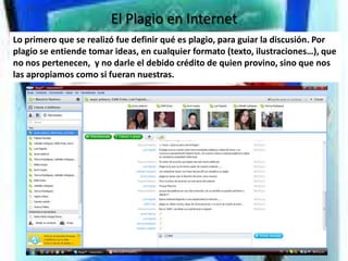 El Plagio en Internet
Lo primero que se realizó fue definir qué es plagio, para guiar la discusión. Por
plagio se entiende tomar ideas, en cualquier formato (texto, ilustraciones…), que
no nos pertenecen, y no darle el debido crédito de quien provino, sino que nos
las apropiamos como si fueran nuestras.
 