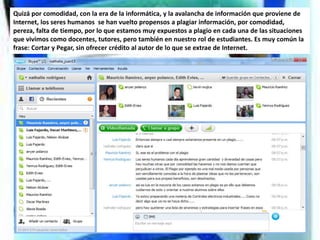 Quizá por comodidad, con la era de la informática, y la avalancha de información que proviene de
Internet, los seres humanos se han vuelto propensos a plagiar información, por comodidad,
pereza, falta de tiempo, por lo que estamos muy expuestos a plagio en cada una de las situaciones
que vivimos como docentes, tutores, pero también en nuestro rol de estudiantes. Es muy común la
frase: Cortar y Pegar, sin ofrecer crédito al autor de lo que se extrae de Internet.
 