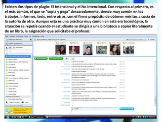 Existen dos tipos de plagio: El Intencional y el No Intencional. Con respecto al primero, es
el más común, el que se “copia y pega” descaradamente, siendo muy común en los
trabajos, informes, tesis, entre otros, con el firme propósito de obtener méritos a costa de
la autoría de otro. Aunque esta es una práctica muy común en esta era tecnológica, la
situación se repetía cuando el estudiante se dirigía a una biblioteca a copiar literalmente
de un libro, la asignación que solicitaba el profesor.
 