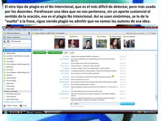 El otro tipo de plagio es el No Intencional, que es el más difícil de detectar, pero más usado
por los docentes. Parafrasear una idea que no nos pertenece, sin un aporte sustancial al
sentido de la oración, ese es el plagio No Intencional. Así se usen sinónimos, se le de la
“vuelta” a la frase, sigue siendo plagio no admitir que no somos los autores de esa idea.
 