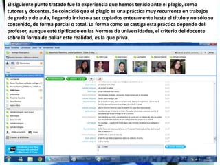 El siguiente punto tratado fue la experiencia que hemos tenido ante el plagio, como
tutores y docentes. Se coincidió que el plagio es una práctica muy recurrente en trabajos
de grado y de aula, llegando incluso a ser copiados enteramente hasta el título y no sólo su
contenido, de forma parcial o total. La forma como se castiga esta práctica depende del
profesor, aunque esté tipificado en las Normas de universidades, el criterio del docente
sobre la forma de paliar este realidad, es la que priva.
 