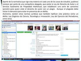 Aparte de la normativa que rige esta materia en cada uno de las casas de estudios, pudimos
conocer por parte de una compañera abogada, que existe la Ley de Derecho de Autor y el
Servicio Autónomo de Propiedad Intelectual, que establecen una serie de sanciones
(prisión) para quien viole el derecho de autor con un plagio. Aunque el plagiado debe
iniciar la denuncia para estar en presencia de un delito.
Asimismo, existen otras normas jurídicas que también tipifican esta práctica como un
delito: Ley Orgánica de Ciencia, Tecnología e Innovación; Ley del Ejercicio del Periodismo,
entre otras.
 