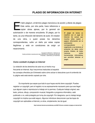 PLAGIO DE INFORMACION EN INTERNET



          l latín plagĭum, el término plagio menciona a la acción y efecto de plagiar.


E         Este verbo, por otra parte, hace referencia a
          copiar obras ajenas, por lo general sin
autorización o de manera encubierta. El plagio, por lo                                         El plagio de textos se
                                                                                               masificó con el auge de
tanto, es una infracción del derecho de autor. El creador
                                                                                               Internet. Es común que
de    una     obra,         o      quien         posee          los       derechos             muchos sitios copien y
                                                                                               peguen información sin la
correspondientes, sufre un daño por estas copias                                               autorización
ilegítimas    y     está        en     condiciones              de      exigir       un        correspondiente           y
                                                                                               engañando a sus lectores al
resarcimiento.                                                                                 presentar los datos como
                                                                                               propios. Existen, de todas
                                                    Copyright © 2008-2012 - Definicion.de      maneras,             varias
             Queda prohibida la reproducción total o parcial de los contenidos de esta web
                                                  Privacidad - Gestionado con WordPress        herramientas informáticas
                                                                                               que permiten detectar el
                                                                                               plagio.
Como combatir el plagio en Internet

La violación de los derechos de autor es un hecho muy
frecuente en Internet. Aquí resumimos traducidos al español
los consejos ofrecidos por Entireweb sobre cómo actuar si descubres que el contenido de
tu página web está siendo copiado por otra.



       Es importante que sepas que todo lo que hayas escrito tiene copyright. Puedes
registrar un copyright, pero el registro no es expresamente necesario para que sea ilegal
que alguien copie o reproduzca tu trabajo sin tu permiso. Cualquier trabajo original, sea
texto, pintura, dibujo, composición musical, fotografía o programa informático, esté
publicado o no, está protegido por la ley de copyright. Por desgracia, que tu trabajo tenga
copyright no implica que esté seguro. Algunos individuos desconocen que las leyes de
copyright son aplicables a Internet y a otros, simplemente, les da igual.

                                     http://noticias-internet.euroresidentes.com/2007/10/como-combatir-el-plagio-en-internet.html
 