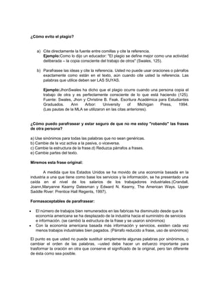 ¿Cómo evito el plagio?


   a) Cite directamente la fuente entre comillas y cite la referencia.
      Ejemplo:Como lo dijo un educador: "El plagio se define mejor como una actividad
      deliberada – la copia consciente del trabajo de otros" (Swales, 125).

   b) Parafrasee las ideas y cite la referencia. Usted no puede usar oraciones o párrafos
      exactamente como están en el texto, aún cuando cite usted la referencia. Las
      palabras que utilice deben ser LAS SUYAS.

       Ejemplo:JhonSwales ha dicho que el plagio ocurre cuando una persona copia el
       trabajo de otra y es perfectamente consciente de lo que está haciendo (125).
       Fuente: Swales, Jhon y Christine B. Feak. Escritura Académica para Estudiantes
       Graduados.      Ann    Arbor:     University     of    Michigan Press,   1994.
       (Las pautas de la MLA se utilizaron en las citas anteriores).


¿Cómo puedo parafrasear y estar seguro de que no me estoy "robando" las frases
de otra persona?

a) Use sinónimos para todas las palabras que no sean genéricas.
b) Cambie de la voz activa a la pasiva, o viceversa.
c) Cambie la estructura de la frase.d) Reduzca párrafos a frases.
e) Cambie partes del texto.

Miremos esta frase original:

        A medida que los Estados Unidos se ha movido de una economía basada en la
industria a una que tiene como base los servicios y la información, se ha presentado una
caída en el nivel de los salarios de los trabajadores industriales.(Crandall,
Joann,Maryanne Kearny Datesman y Edward N. Kearny, The American Ways. Upper
Saddle River: Prentice Hall Regents, 1997).

Formasaceptables de parafrasear:

   El número de trabajos bien remunerados en las fabricas ha disminuido desde que la
   economía americana se ha desplazado de la industria hacia el suministro de servicios
   e información. (se cambió la estructura de la frase y se usaron sinónimos)
   Con la economía americana basada más información y servicios, existen cada vez
   menos trabajos industriales bien pagados. (Párrafo reducido a frase, uso de sinónimos)

El punto es que usted no puede sustituir simplemente algunas palabras por sinónimos, o
cambiar el orden de las palabras, –usted debe hacer un esfuerzo importante para
trasformar la oración en otra que conserve el significado de la original, pero tan diferente
de ésta como sea posible.
 
