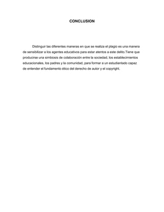 CONCLUSION




      Distinguir las diferentes maneras en que se realiza el plagio es una manera
de sensibilizar a los agentes educativos para estar atentos a este delito.Tiene que
producirse una simbiosis de colaboración entre la sociedad, los establecimientos
educacionales, los padres y la comunidad, para formar a un estudiantado capaz
de entender el fundamento ético del derecho de autor y el copyright.
 