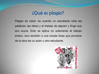 ¿Qué es plagio?Plagiar es robar: es cuando un estudiante roba las palabras, las ideas y el trabajo de alguien y finge que son suyos. Esto se aplica no solamente al trabajo entero, sino también a una simple frase que proviene de la obra de un autor u otro estudiante.