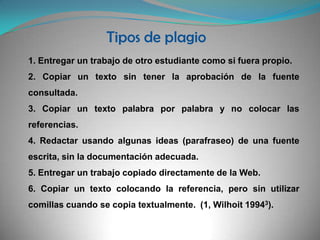 Tipos de plagio1. Entregar un trabajo de otro estudiante como si fuera propio.2. Copiar un texto sin tener la aprobación de la fuente consultada.3. Copiar un texto palabra por palabra y no colocar las referencias.4. Redactar usando algunas ideas (parafraseo) de una fuente escrita, sin la documentación adecuada.5. Entregar un trabajo copiado directamente de la Web.6. Copiar un texto colocando la referencia, pero sin utilizar comillas cuando se copia textualmente.  (1, Wilhoit 19943).