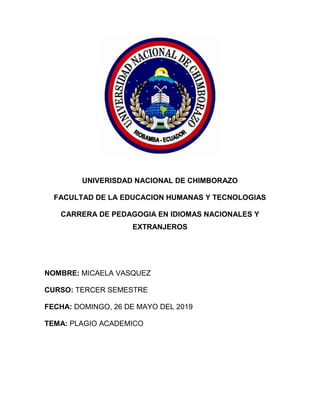 UNIVERISDAD NACIONAL DE CHIMBORAZO
FACULTAD DE LA EDUCACION HUMANAS Y TECNOLOGIAS
CARRERA DE PEDAGOGIA EN IDIOMAS NACIONALES Y
EXTRANJEROS
NOMBRE: MICAELA VASQUEZ
CURSO: TERCER SEMESTRE
FECHA: DOMINGO, 26 DE MAYO DEL 2019
TEMA: PLAGIO ACADEMICO
 