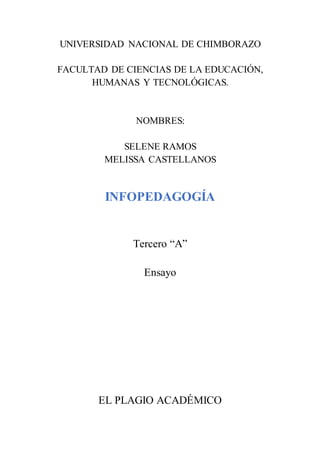 UNIVERSIDAD NACIONAL DE CHIMBORAZO
FACULTAD DE CIENCIAS DE LA EDUCACIÓN,
HUMANAS Y TECNOLÓGICAS.
NOMBRES:
SELENE RAMOS
MELISSA CASTELLANOS
INFOPEDAGOGÍA
Tercero “A”
Ensayo
EL PLAGIO ACADÉMICO
 