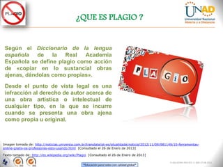 ¿QUE ES PLAGIO ?


 Según el Diccionario de la lengua
 española    de   la   Real  Academia
 Española se define plagio como acción
 de «copiar en lo sustancial obras
 ajenas, dándolas como propias».

 Desde el punto de vista legal es una
 infracción al derecho de autor acerca de
 una obra artística o intelectual de
 cualquier tipo, en la que se incurre
 cuando se presenta una obra ajena
 como propia u original.



Imagen tomada de: http://noticias.universia.com.br/translate/pt-es/atualidade/noticia/2012/11/09/981149/10-ferramentas-
online-gratis-os-professores-esto-usando.html [Consultado el 26 de Enero de 2013]

Texto tomado de: http://es.wikipedia.org/wiki/Plagio [Consultado el 26 de Enero de 2013]

                                                                                                     FI-GQ-GCMU-004-015 V. 000-27-08-2011
                                                 “Educación para todos con calidad global”
 