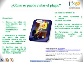 ¿Cómo se puede evitar el plagio?
                                                                            Se debe dar crédito a:

                                                                            1. Las ideas, opiniones                                 y
Se sugiere:                                                                    teorías
                                                                            de otras personas
1. Colocar las citas de
   todo aquello que es                                                      2. Algún hecho, estadístico,
   copiado            o                                                     gráficos o extractos que no
   parafraseado                                                             son comúnmente conocidos
   directamente      del
   texto                                                                    3. Parafraseo y citas de
                                                                            palabras     escritas     o
2. Interpretar y redactar                                                   enunciadas    por     otras
las   ideas   del  texto,                                                   personas.
estando seguro de no
colocar   o   reemplazar
solo algunas palabras

3. Verificar que no se
hizo una copia exacta al                                  Imagen recuperada de: http://conejos-
                                                          suicidas.ticoblogger.com/2009/11/el-plagio-del-pac-y-la-reaccion-de-
utilizar accidentalmente                                  la.html [Consultada el 26 de enero de 2013]
las mismas palabras
                                                          Texto recuperado de :http://prof.usb.ve/eklein/plagio/ [Consultado el 26
                                                          de enero de 2013]

                                                          Imagen recuperada de :http://deconceptos.com/general/plagio
                                                          Consultado el 26 de enero de 2013]
                                                                                             FI-GQ-GCMU-004-015 V. 000-27-08-2011
                            “Educación para todos con calidad global”
 