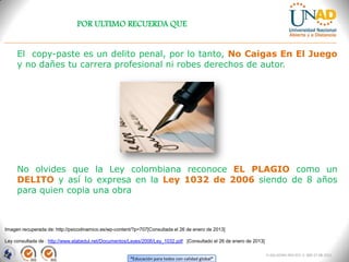 POR ULTIMO RECUERDA QUE


     El copy-paste es un delito penal, por lo tanto, No Caigas En El Juego
     y no dañes tu carrera profesional ni robes derechos de autor.




     No olvides que la Ley colombiana reconoce EL PLAGIO como un
     DELITO y así lo expresa en la Ley 1032 de 2006 siendo de 8 años
     para quien copia una obra



Imagen recuperada de: http://psicodinamico.es/wp-content/?p=707[Consultada el 26 de enero de 2013]

Ley consultada de : http://www.elabedul.net/Documentos/Leyes/2006/Ley_1032.pdf [Consultado el 26 de enero de 2013]

                                                                                                                     FI-GQ-GCMU-004-015 V. 000-27-08-2011
                                                       “Educación para todos con calidad global”
 