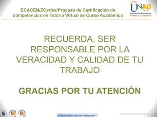ECACEN/ZCaribe/Proceso de Certificación de
competencias en Tutoría Virtual de Curso Académico




      RECUERDA, SER
   RESPONSABLE POR LA
 VERACIDAD Y CALIDAD DE TU
         TRABAJO

  GRACIAS POR TU ATENCIÓN

                                                                FI-GQ-GCMU-004-015 V. 000-27-08-2011
                    “Educación para todos con calidad global”
 