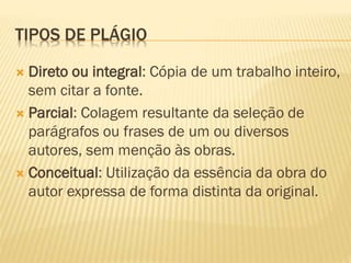 TIPOS DE PLÁGIO
 Direto ou integral: Cópia de um trabalho inteiro,
sem citar a fonte.
 Parcial: Colagem resultante da seleção de
parágrafos ou frases de um ou diversos
autores, sem menção às obras.
 Conceitual: Utilização da essência da obra do
autor expressa de forma distinta da original.
 