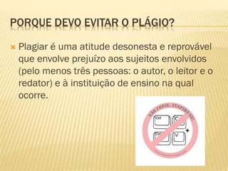 PORQUE DEVO EVITAR O PLÁGIO?
 Plagiar é uma atitude desonesta e reprovável
que envolve prejuízo aos sujeitos envolvidos
(pelo menos três pessoas: o autor, o leitor e o
redator) e à instituição de ensino na qual
ocorre.
 