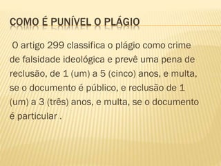 COMO É PUNÍVEL O PLÁGIO
O artigo 299 classifica o plágio como crime
de falsidade ideológica e prevê uma pena de
reclusão, de 1 (um) a 5 (cinco) anos, e multa,
se o documento é público, e reclusão de 1
(um) a 3 (três) anos, e multa, se o documento
é particular .
 