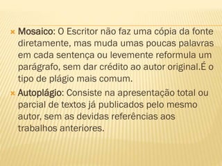  Mosaico: O Escritor não faz uma cópia da fonte
diretamente, mas muda umas poucas palavras
em cada sentença ou levemente reformula um
parágrafo, sem dar crédito ao autor original.É o
tipo de plágio mais comum.
 Autoplágio: Consiste na apresentação total ou
parcial de textos já publicados pelo mesmo
autor, sem as devidas referências aos
trabalhos anteriores.
 