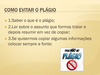 COMO EVITAR O PLÁGIO
 1.Saber o que é o plágio;
 2.Ler sobre o assunto que formos tratar e
depois resumir em vez de copiar;
 3.Se quisermos copiar algumas informações
colocar sempre a fonte;
 