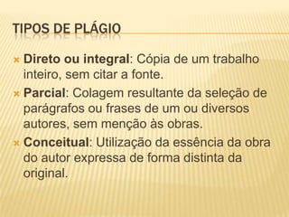 TIPOS DE PLÁGIO
 Direto ou integral: Cópia de um trabalho
inteiro, sem citar a fonte.
 Parcial: Colagem resultante da seleção de
parágrafos ou frases de um ou diversos
autores, sem menção às obras.
 Conceitual: Utilização da essência da obra
do autor expressa de forma distinta da
original.
 
