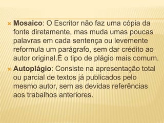  Mosaico: O Escritor não faz uma cópia da
fonte diretamente, mas muda umas poucas
palavras em cada sentença ou levemente
reformula um parágrafo, sem dar crédito ao
autor original.É o tipo de plágio mais comum.
 Autoplágio: Consiste na apresentação total
ou parcial de textos já publicados pelo
mesmo autor, sem as devidas referências
aos trabalhos anteriores.
 