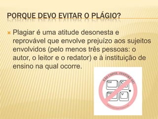 PORQUE DEVO EVITAR O PLÁGIO?
 Plagiar é uma atitude desonesta e
reprovável que envolve prejuízo aos sujeitos
envolvidos (pelo menos três pessoas: o
autor, o leitor e o redator) e à instituição de
ensino na qual ocorre.
 