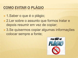 COMO EVITAR O PLÁGIO
 1.Saber o que é o plágio;
 2.Ler sobre o assunto que formos tratar e
depois resumir em vez de copiar;
 3.Se quisermos copiar algumas informações
colocar sempre a fonte;
 