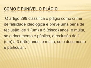COMO É PUNÍVEL O PLÁGIO
O artigo 299 classifica o plágio como crime
de falsidade ideológica e prevê uma pena de
reclusão, de 1 (um) a 5 (cinco) anos, e multa,
se o documento é público, e reclusão de 1
(um) a 3 (três) anos, e multa, se o documento
é particular .
 