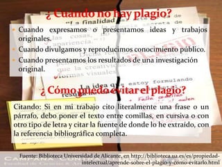  Cuando expresamos o presentamos ideas y trabajos
originales.
 Cuando divulgamos y reproducimos conocimiento público.
 Cuando presentamos los resultados de una investigación
original.
Fuente: Biblioteca Universidad de Alicante, en http://biblioteca.ua.es/es/propiedad-
intelectual/aprende-sobre-el-plagio-y-como-evitarlo.html
Citando: Si en mi trabajo cito literalmente una frase o un
párrafo, debo poner el texto entre comillas, en cursiva o con
otro tipo de letra y citar la fuente de donde lo he extraído, con
la referencia bibliográfica completa.
 