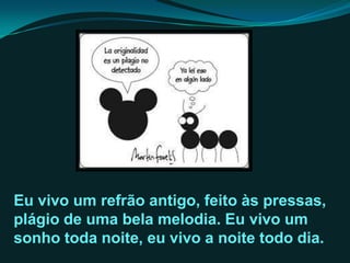 Eu vivo um refrão antigo, feito às pressas,
plágio de uma bela melodia. Eu vivo um
sonho toda noite, eu vivo a noite todo dia.
 