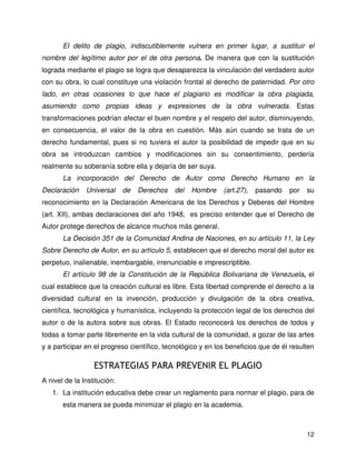 12
El delito de plagio, indiscutiblemente vulnera en primer lugar, a sustituir el
nombre del legítimo autor por el de otra persona. De manera que con la sustitución
lograda mediante el plagio se logra que desaparezca la vinculación del verdadero autor
con su obra, lo cual constituye una violación frontal al derecho de paternidad. Por otro
lado, en otras ocasiones lo que hace el plagiario es modificar la obra plagiada,
asumiendo como propias ideas y expresiones de la obra vulnerada. Estas
transformaciones podrían afectar el buen nombre y el respeto del autor, disminuyendo,
en consecuencia, el valor de la obra en cuestión. Más aún cuando se trata de un
derecho fundamental, pues si no tuviera el autor la posibilidad de impedir que en su
obra se introduzcan cambios y modificaciones sin su consentimiento, perdería
realmente su soberanía sobre ella y dejaría de ser suya.
La incorporación del Derecho de Autor como Derecho Humano en la
Declaración Universal de Derechos del Hombre (art.27), pasando por su
reconocimiento en la Declaración Americana de los Derechos y Deberes del Hombre
(art. XII), ambas declaraciones del año 1948, es preciso entender que el Derecho de
Autor protege derechos de alcance muchos más general.
La Decisión 351 de la Comunidad Andina de Naciones, en su artículo 11, la Ley
Sobre Derecho de Autor, en su artículo 5, establecen que el derecho moral del autor es
perpetuo, inalienable, inembargable, irrenunciable e imprescriptible.
El artículo 98 de la Constitución de la República Bolivariana de Venezuela, el
cual establece que la creación cultural es libre. Esta libertad comprende el derecho a la
diversidad cultural en la invención, producción y divulgación de la obra creativa,
científica, tecnológica y humanística, incluyendo la protección legal de los derechos del
autor o de la autora sobre sus obras. El Estado reconocerá los derechos de todos y
todas a tomar parte libremente en la vida cultural de la comunidad, a gozar de las artes
y a participar en el progreso científico, tecnológico y en los beneficios que de él resulten
ESTRATEGIAS PARA PREVENIR EL PLAGIO
A nivel de la Institución:
1. La institución educativa debe crear un reglamento para normar el plagio, para de
esta manera se pueda minimizar el plagio en la academia.
 