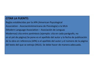 CITAR LA FUENTE:
Reglas establecidas por la APA (American Psycological
Association - AsociaciónAmericana de Psicología) o la MLA
(Modern Language Association – Asociación de Lenguas
Modernas) cita entre paréntesis (ejemplo: cita en cada parágrafo, no
en el pié de página).Se pone es el apellido del autor y la fecha de publicación
de la obra en referencia (APA) o el apellido del autor y el número de la página
del texto del que se extrajo (MLA). Se debe hacer de manera adecuada.