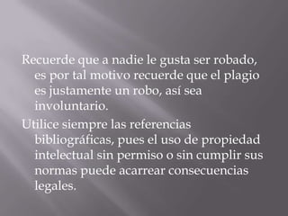 Recuerde que a nadie le gusta ser robado,
es por tal motivo recuerde que el plagio
es justamente un robo, así sea
involuntario.
Utilice siempre las referencias
bibliográficas, pues el uso de propiedad
intelectual sin permiso o sin cumplir sus
normas puede acarrear consecuencias
legales.
 