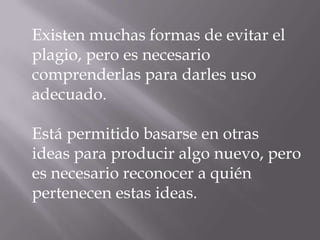 Existen muchas formas de evitar el
plagio, pero es necesario
comprenderlas para darles uso
adecuado.
Está permitido basarse en otras
ideas para producir algo nuevo, pero
es necesario reconocer a quién
pertenecen estas ideas.
 