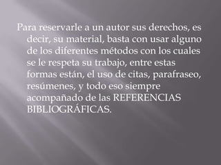 Para reservarle a un autor sus derechos, es
decir, su material, basta con usar alguno
de los diferentes métodos con los cuales
se le respeta su trabajo, entre estas
formas están, el uso de citas, parafraseo,
resúmenes, y todo eso siempre
acompañado de las REFERENCIAS
BIBLIOGRÁFICAS.
 
