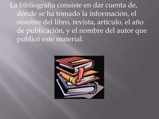 La bibliografía consiste en dar cuenta de,
dónde se ha tomado la información, el
nombre del libro, revista, artículo, el año
de publicación, y el nombre del autor que
publicó este material.
 