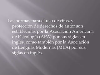 Las normas para el uso de citas, y
protección de derechos de autor son
establecidas por la Asociación Americana
de Psicología (APA) por sus siglas en
inglés, como también por la Asociación
de Lenguas Modernas (MLA) por sus
siglas en inglés.
 