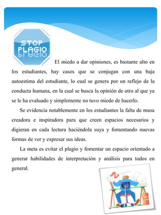 El miedo a dar opiniones, es bastante alto en
los estudiantes, hay casos que se conjugan con una baja
autoestima del estudiante, lo cual se genera por un reflejo de la
conducta humana, en la cual se busca la opinión de otro al que ya
se le ha evaluado y simplemente no tuvo miedo de hacerlo.
   Se evidencia notablemente en los estudiantes la falta de musa
creadora e inspiradora para que creen espacios necesarios y
digieran en cada lectura haciéndola suya y fomentando nuevas
formas de ver y expresar sus ideas.
   La meta es evitar el plagio y fomentar un espacio orientado a
generar habilidades de interpretación y análisis para todos en
general.
 