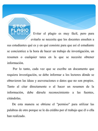 Evitar el plagio es muy fácil, pero para
                  evitarlo se necesita que los docentes enseñen a
sus estudiantes qué es y en qué consiste para que así el estudiante
se concientice a la hora de hacer un trabajo de investigación, un
resumen o cualquier tarea en la que se necesite obtener
información.
    Por lo tanto, cada vez que se escribe un documento que
requiera investigación, se debe informar a los lectores dónde se
obtuvieron las ideas y aseveraciones o datos que no son propios.
Tanto al citar directamente o al hacer un resumen de la
información, debe dársele reconocimiento a las fuentes,
citándolas.
   De esta manera se obtiene el "permiso" para utilizar las
palabras de otro porque se le da crédito por el trabajo que él o ella
han realizado.
 
