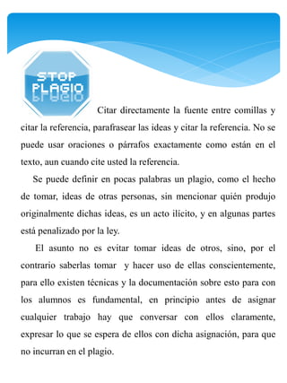 Citar directamente la fuente entre comillas y
citar la referencia, parafrasear las ideas y citar la referencia. No se
puede usar oraciones o párrafos exactamente como están en el
texto, aun cuando cite usted la referencia.
   Se puede definir en pocas palabras un plagio, como el hecho
de tomar, ideas de otras personas, sin mencionar quién produjo
originalmente dichas ideas, es un acto ilícito, y en algunas partes
está penalizado por la ley.
    El asunto no es evitar tomar ideas de otros, sino, por el
contrario saberlas tomar y hacer uso de ellas conscientemente,
para ello existen técnicas y la documentación sobre esto para con
los alumnos es fundamental, en principio antes de asignar
cualquier trabajo hay que conversar con ellos claramente,
expresar lo que se espera de ellos con dicha asignación, para que
no incurran en el plagio.
 